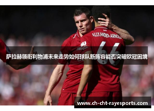 萨拉赫领衔利物浦未来走势如何球队新阵容能否突破欧冠困境 萨拉赫领衔利物浦未来走势如何球队新阵容能否突破欧冠困境