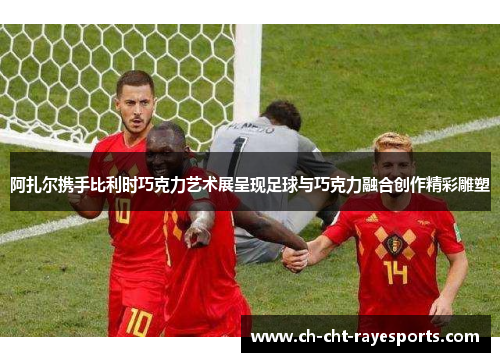 阿扎尔携手比利时巧克力艺术展呈现足球与巧克力融合创作精彩雕塑